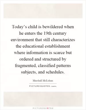 Today’s child is bewildered when he enters the 19th century environment that still characterizes the educational establishment where information is scarce but ordered and structured by fragmented, classified patterns subjects, and schedules Picture Quote #1
