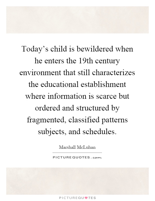 Today's child is bewildered when he enters the 19th century environment that still characterizes the educational establishment where information is scarce but ordered and structured by fragmented, classified patterns subjects, and schedules Picture Quote #1