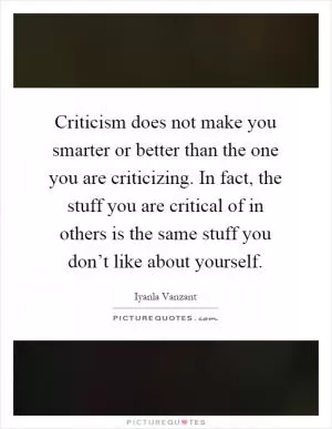 Criticism does not make you smarter or better than the one you are criticizing. In fact, the stuff you are critical of in others is the same stuff you don’t like about yourself Picture Quote #1