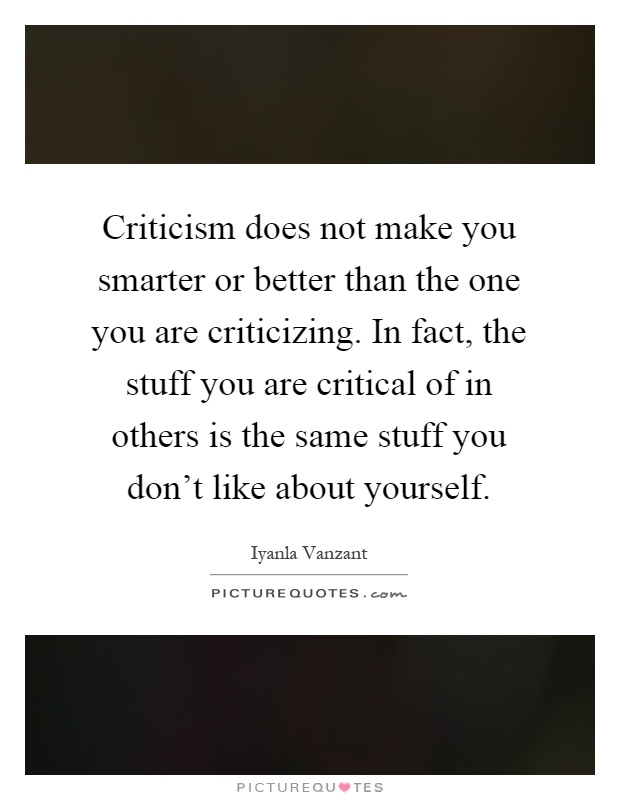 Criticism does not make you smarter or better than the one you are criticizing. In fact, the stuff you are critical of in others is the same stuff you don't like about yourself Picture Quote #1