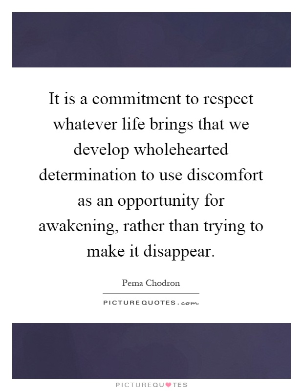 It is a commitment to respect whatever life brings that we develop wholehearted determination to use discomfort as an opportunity for awakening, rather than trying to make it disappear Picture Quote #1