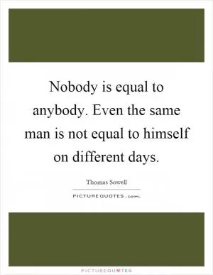 Nobody is equal to anybody. Even the same man is not equal to himself on different days Picture Quote #1