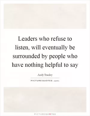 Leaders who refuse to listen, will eventually be surrounded by people who have nothing helpful to say Picture Quote #1