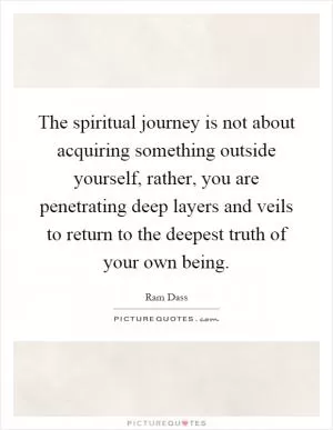 The spiritual journey is not about acquiring something outside yourself, rather, you are penetrating deep layers and veils to return to the deepest truth of your own being Picture Quote #1