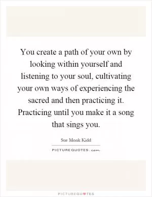 You create a path of your own by looking within yourself and listening to your soul, cultivating your own ways of experiencing the sacred and then practicing it. Practicing until you make it a song that sings you Picture Quote #1