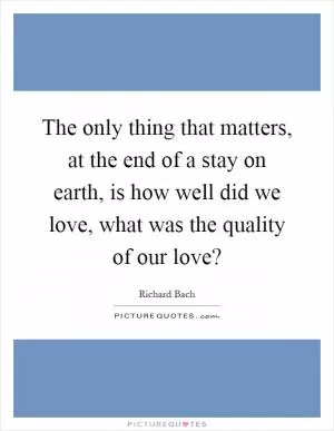 The only thing that matters, at the end of a stay on earth, is how well did we love, what was the quality of our love? Picture Quote #1