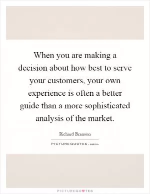 When you are making a decision about how best to serve your customers, your own experience is often a better guide than a more sophisticated analysis of the market Picture Quote #1