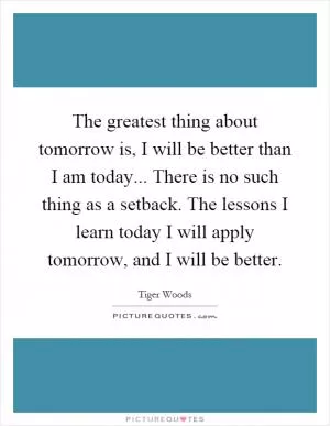 The greatest thing about tomorrow is, I will be better than I am today... There is no such thing as a setback. The lessons I learn today I will apply tomorrow, and I will be better Picture Quote #1
