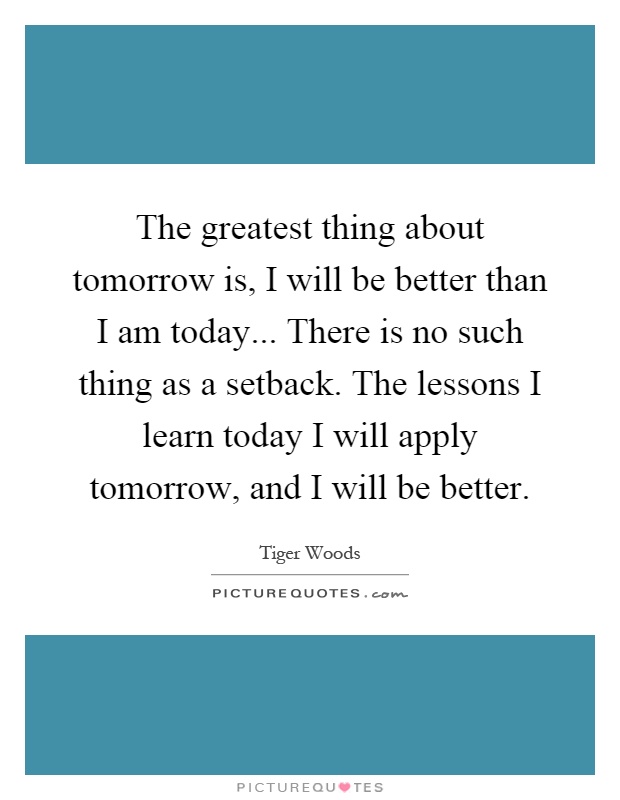 The greatest thing about tomorrow is, I will be better than I am today... There is no such thing as a setback. The lessons I learn today I will apply tomorrow, and I will be better Picture Quote #1