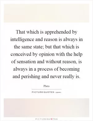 That which is apprehended by intelligence and reason is always in the same state; but that which is conceived by opinion with the help of sensation and without reason, is always in a process of becoming and perishing and never really is Picture Quote #1