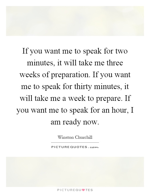 If you want me to speak for two minutes, it will take me three weeks of preparation. If you want me to speak for thirty minutes, it will take me a week to prepare. If you want me to speak for an hour, I am ready now Picture Quote #1