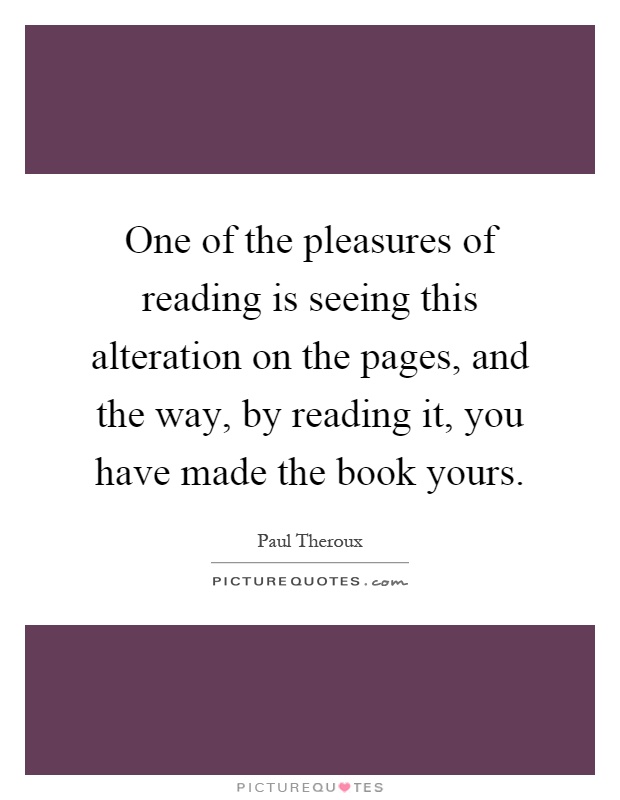 One of the pleasures of reading is seeing this alteration on the pages, and the way, by reading it, you have made the book yours Picture Quote #1
