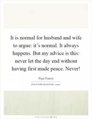 It is normal for husband and wife to argue: it’s normal. It always happens. But my advice is this: never let the day end without having first made peace. Never! Picture Quote #1