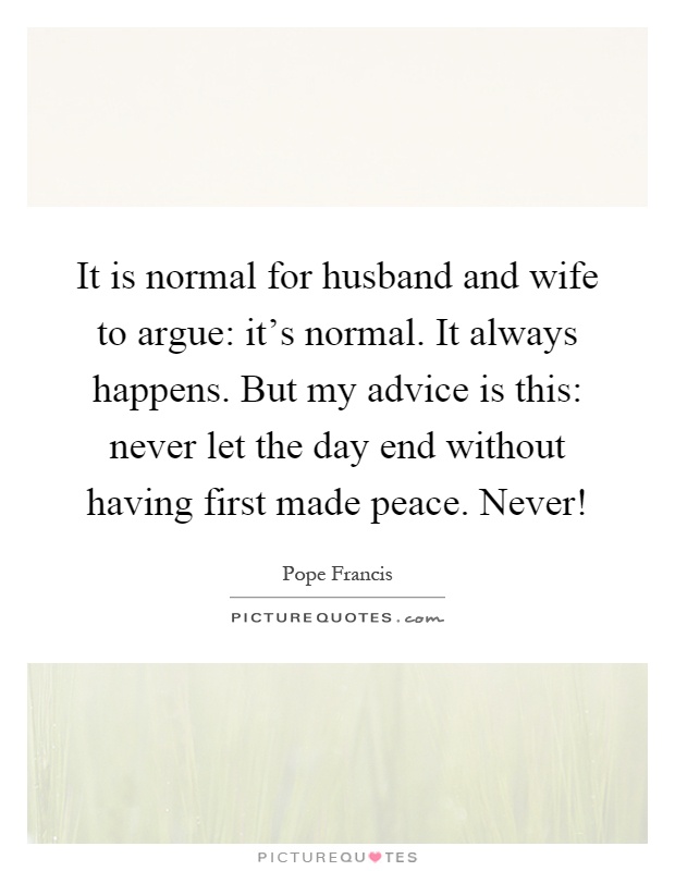 It is normal for husband and wife to argue: it's normal. It always happens. But my advice is this: never let the day end without having first made peace. Never! Picture Quote #1