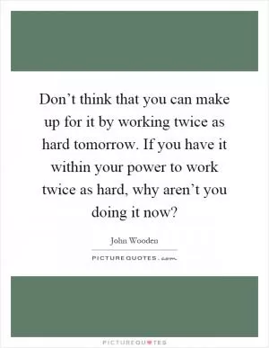 Don’t think that you can make up for it by working twice as hard tomorrow. If you have it within your power to work twice as hard, why aren’t you doing it now? Picture Quote #1