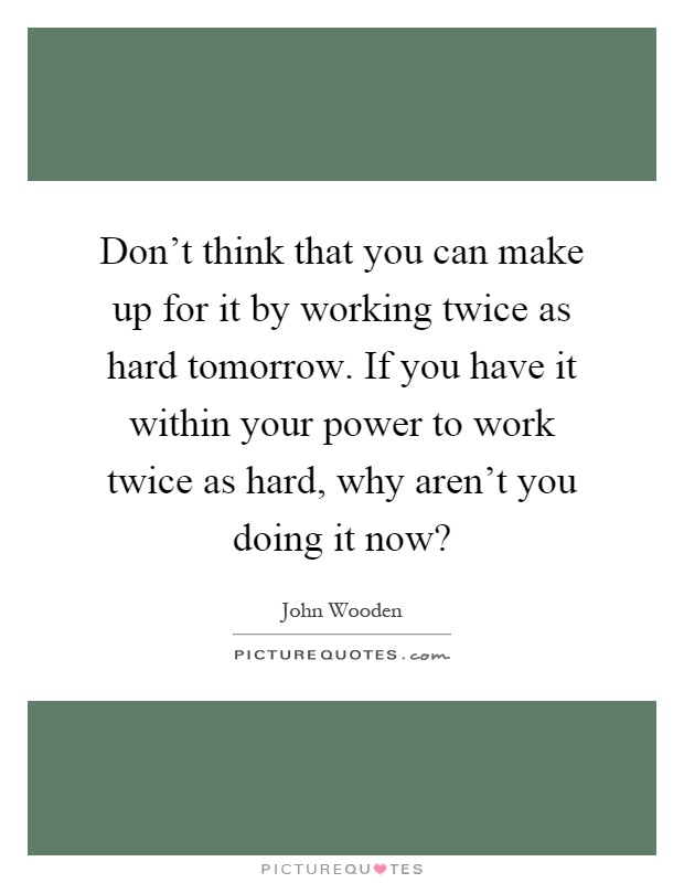 Don't think that you can make up for it by working twice as hard tomorrow. If you have it within your power to work twice as hard, why aren't you doing it now? Picture Quote #1