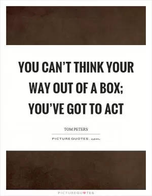 You can’t think your way out of a box; you’ve got to act Picture Quote #1