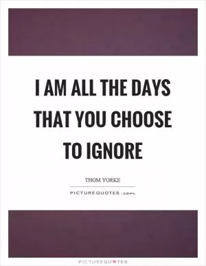 I am all the days that you choose to ignore Picture Quote #1