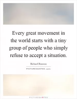 Every great movement in the world starts with a tiny group of people who simply refuse to accept a situation Picture Quote #1