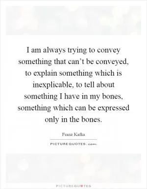 I am always trying to convey something that can’t be conveyed, to explain something which is inexplicable, to tell about something I have in my bones, something which can be expressed only in the bones Picture Quote #1