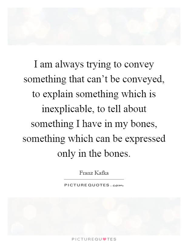 I am always trying to convey something that can't be conveyed, to explain something which is inexplicable, to tell about something I have in my bones, something which can be expressed only in the bones Picture Quote #1