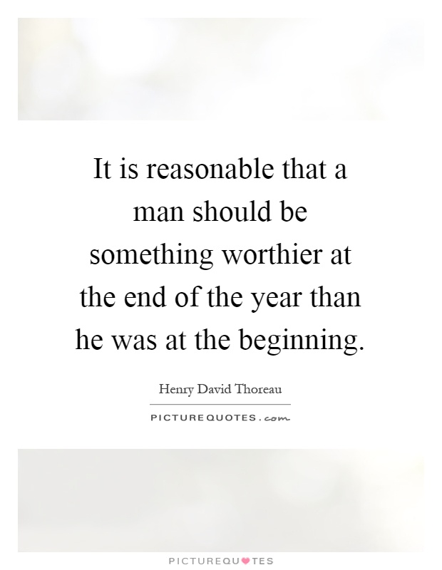It is reasonable that a man should be something worthier at the end of the year than he was at the beginning Picture Quote #1