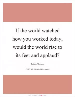 If the world watched how you worked today, would the world rise to its feet and applaud? Picture Quote #1