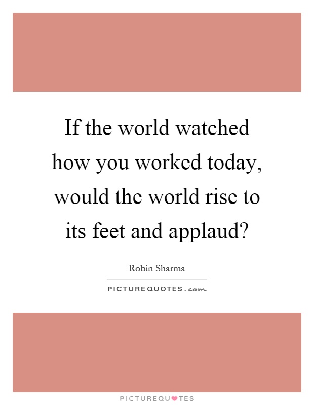 If the world watched how you worked today, would the world rise to its feet and applaud? Picture Quote #1