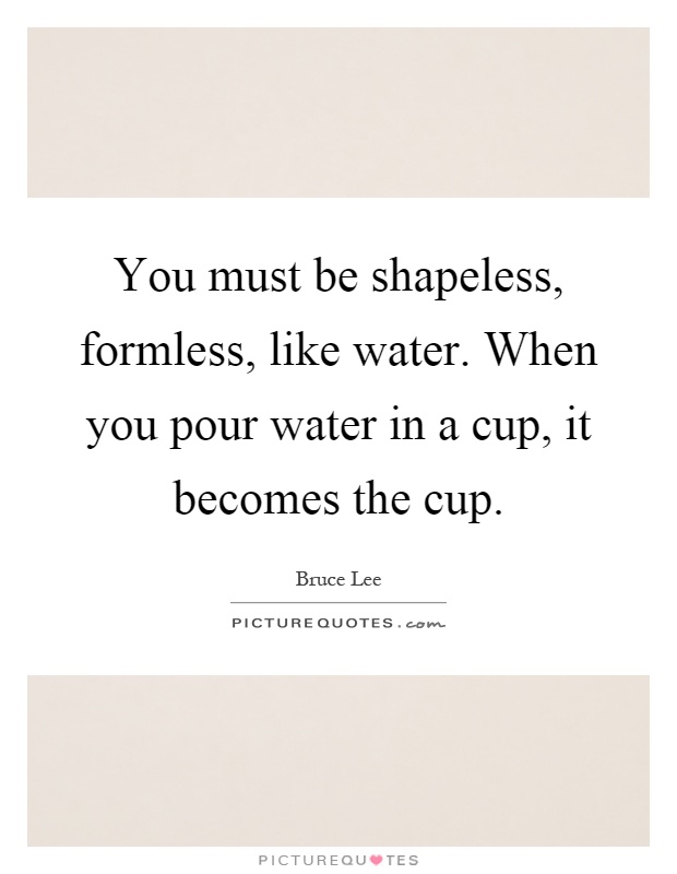 You must be shapeless, formless, like water. When you pour water in a cup, it becomes the cup Picture Quote #1