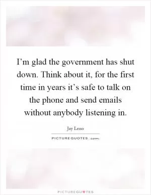 I’m glad the government has shut down. Think about it, for the first time in years it’s safe to talk on the phone and send emails without anybody listening in Picture Quote #1