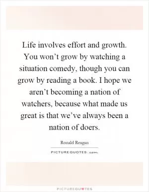 Life involves effort and growth. You won’t grow by watching a situation comedy, though you can grow by reading a book. I hope we aren’t becoming a nation of watchers, because what made us great is that we’ve always been a nation of doers Picture Quote #1