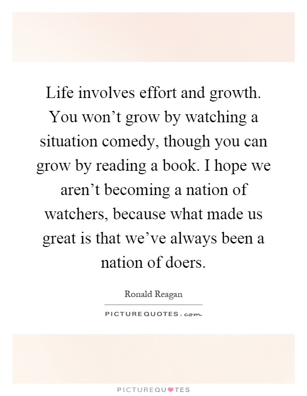 Life involves effort and growth. You won't grow by watching a situation comedy, though you can grow by reading a book. I hope we aren't becoming a nation of watchers, because what made us great is that we've always been a nation of doers Picture Quote #1
