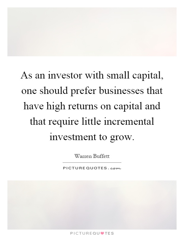 As an investor with small capital, one should prefer businesses that have high returns on capital and that require little incremental investment to grow Picture Quote #1