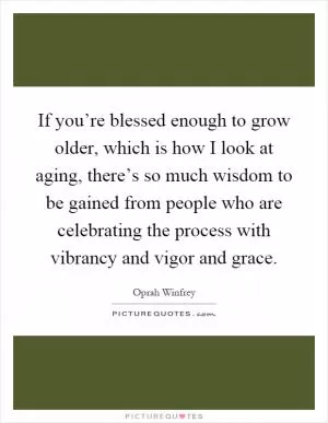 If you’re blessed enough to grow older, which is how I look at aging, there’s so much wisdom to be gained from people who are celebrating the process with vibrancy and vigor and grace Picture Quote #1