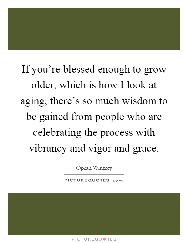 If you're blessed enough to grow older, which is how I look at aging, there's so much wisdom to be gained from people who are celebrating the process with vibrancy and vigor and grace Picture Quote #1