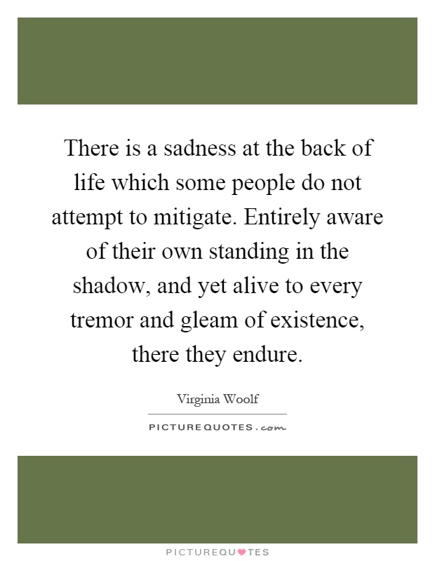 There is a sadness at the back of life which some people do not attempt to mitigate. Entirely aware of their own standing in the shadow, and yet alive to every tremor and gleam of existence, there they endure Picture Quote #1