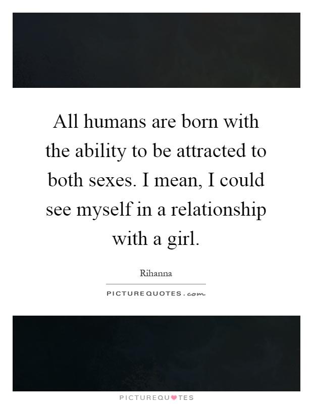 All humans are born with the ability to be attracted to both sexes. I mean, I could see myself in a relationship with a girl Picture Quote #1