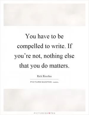 You have to be compelled to write. If you’re not, nothing else that you do matters Picture Quote #1