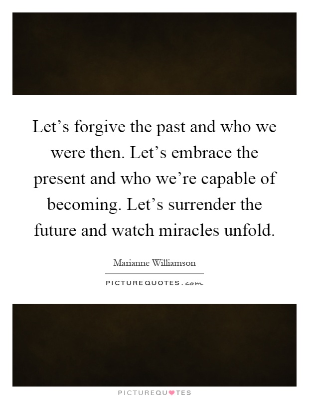 Let's forgive the past and who we were then. Let's embrace the present and who we're capable of becoming. Let's surrender the future and watch miracles unfold Picture Quote #1