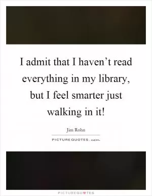 I admit that I haven’t read everything in my library, but I feel smarter just walking in it! Picture Quote #1