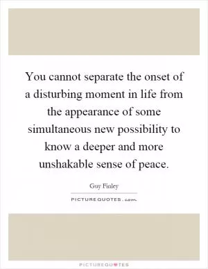 You cannot separate the onset of a disturbing moment in life from the appearance of some simultaneous new possibility to know a deeper and more unshakable sense of peace Picture Quote #1