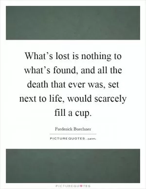 What’s lost is nothing to what’s found, and all the death that ever was, set next to life, would scarcely fill a cup Picture Quote #1