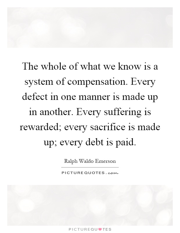The whole of what we know is a system of compensation. Every defect in one manner is made up in another. Every suffering is rewarded; every sacrifice is made up; every debt is paid Picture Quote #1