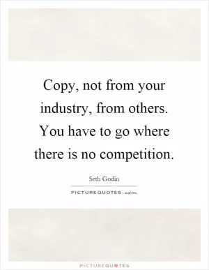 Copy, not from your industry, from others. You have to go where there is no competition Picture Quote #1