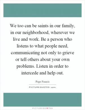 We too can be saints in our family, in our neighborhood, wherever we live and work. Be a person who listens to what people need, communicating not only to grieve or tell others about your own problems. Listen in order to intercede and help out Picture Quote #1