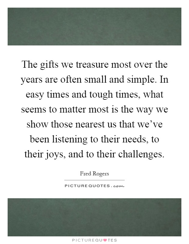 The gifts we treasure most over the years are often small and simple. In easy times and tough times, what seems to matter most is the way we show those nearest us that we've been listening to their needs, to their joys, and to their challenges Picture Quote #1