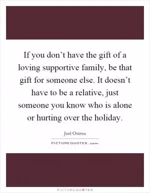 If you don’t have the gift of a loving supportive family, be that gift for someone else. It doesn’t have to be a relative, just someone you know who is alone or hurting over the holiday Picture Quote #1