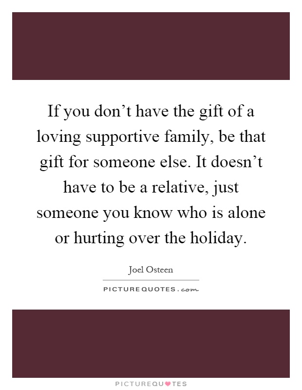 If you don't have the gift of a loving supportive family, be that gift for someone else. It doesn't have to be a relative, just someone you know who is alone or hurting over the holiday Picture Quote #1