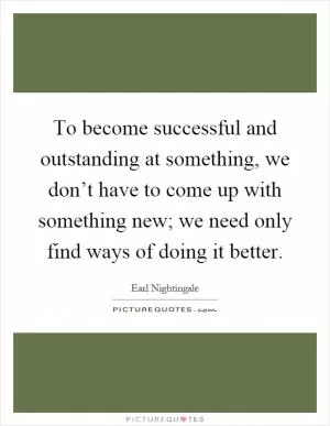To become successful and outstanding at something, we don’t have to come up with something new; we need only find ways of doing it better Picture Quote #1