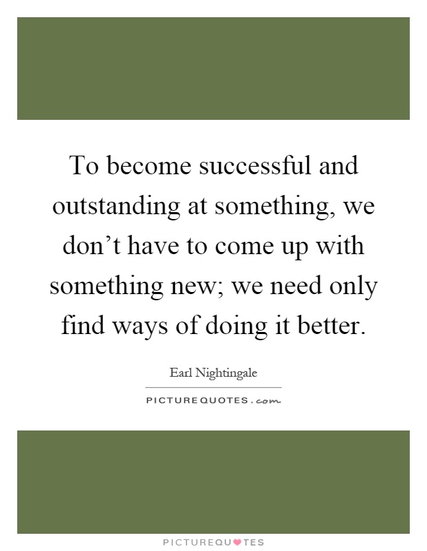 To become successful and outstanding at something, we don't have to come up with something new; we need only find ways of doing it better Picture Quote #1
